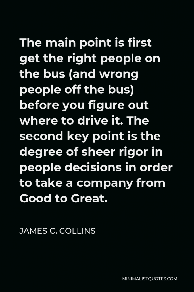 James C. Collins Quote - The main point is first get the right people on the bus (and wrong people off the bus) before you figure out where to drive it. The second key point is the degree of sheer rigor in people decisions in order to take a company from Good to Great.