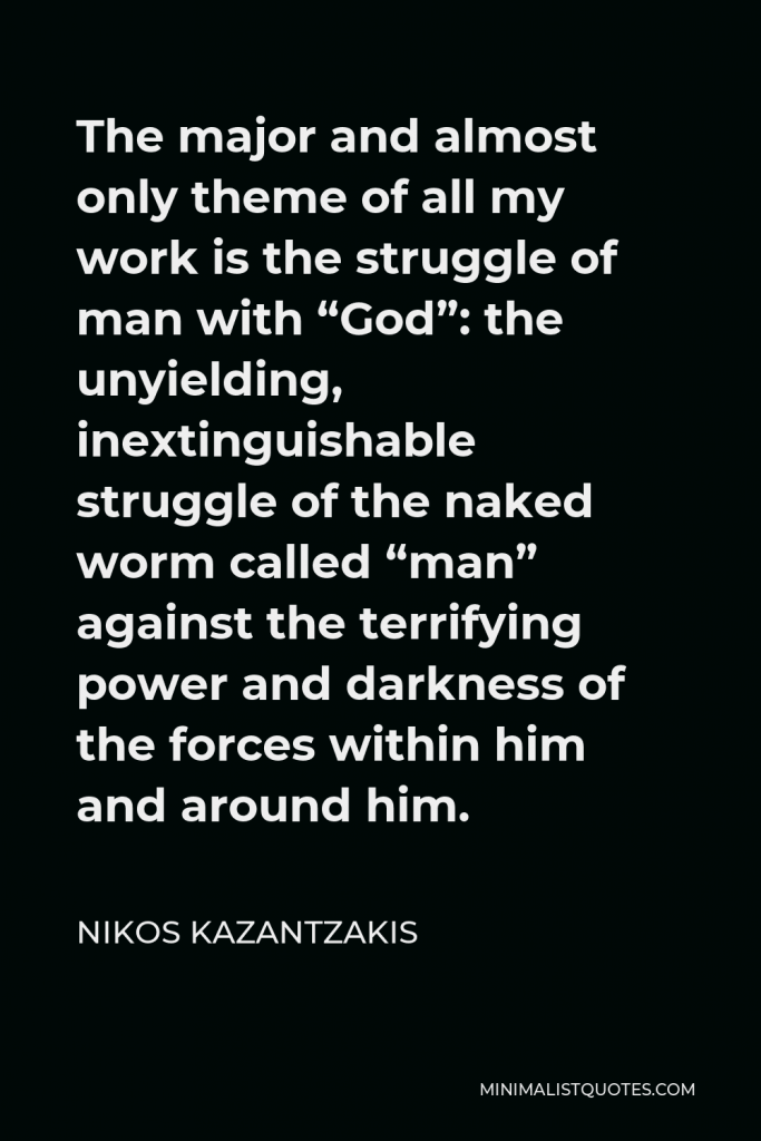 Nikos Kazantzakis Quote - The major and almost only theme of all my work is the struggle of man with “God”: the unyielding, inextinguishable struggle of the naked worm called “man” against the terrifying power and darkness of the forces within him and around him.