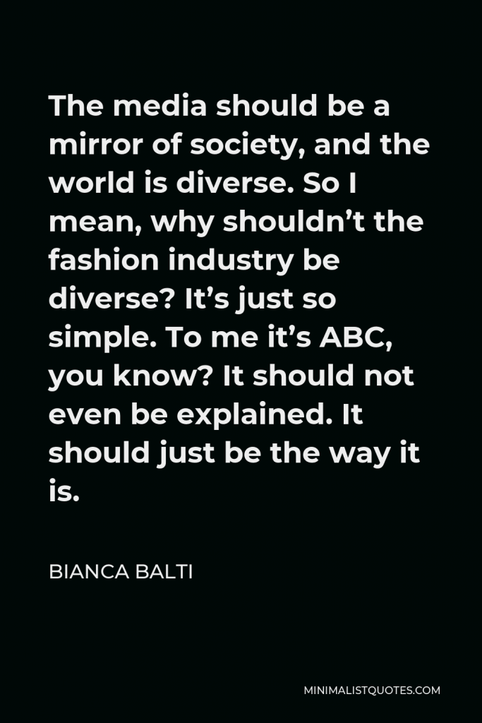 Bianca Balti Quote - The media should be a mirror of society, and the world is diverse. So I mean, why shouldn’t the fashion industry be diverse? It’s just so simple. To me it’s ABC, you know? It should not even be explained. It should just be the way it is.