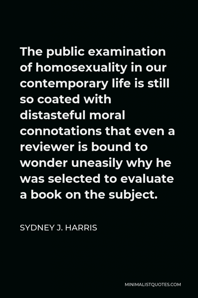 Sydney J. Harris Quote - The public examination of homosexuality in our contemporary life is still so coated with distasteful moral connotations that even a reviewer is bound to wonder uneasily why he was selected to evaluate a book on the subject.