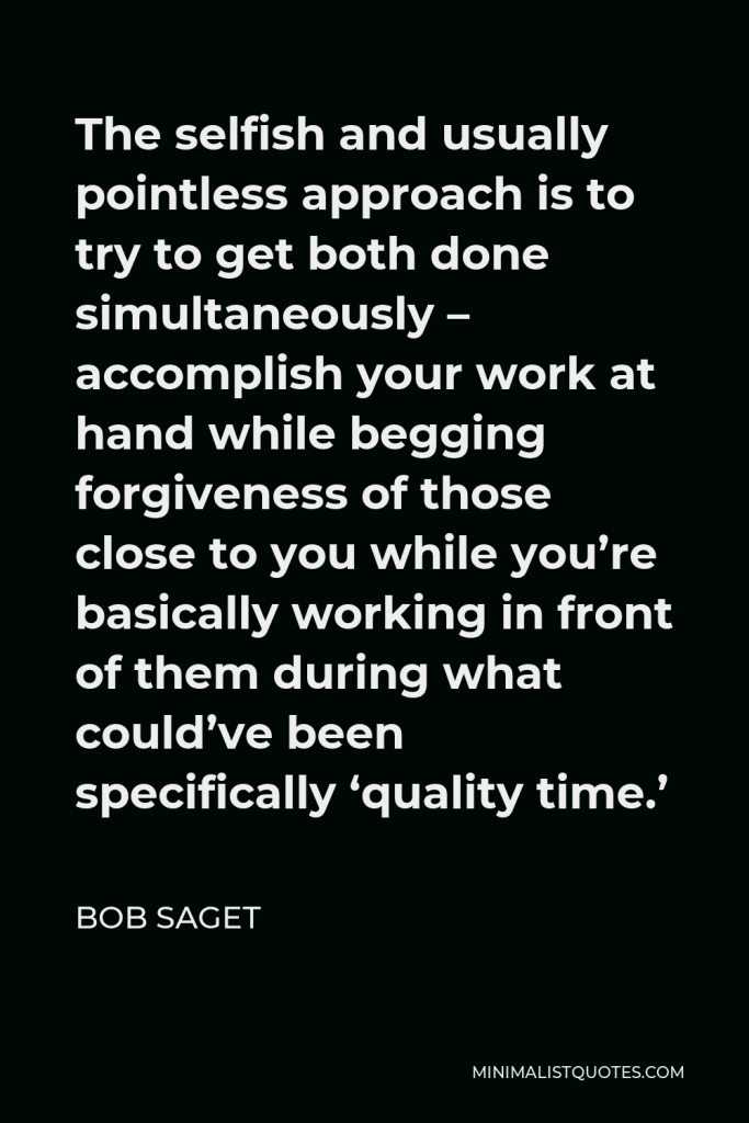 Bob Saget Quote - The selfish and usually pointless approach is to try to get both done simultaneously – accomplish your work at hand while begging forgiveness of those close to you while you’re basically working in front of them during what could’ve been specifically ‘quality time.’