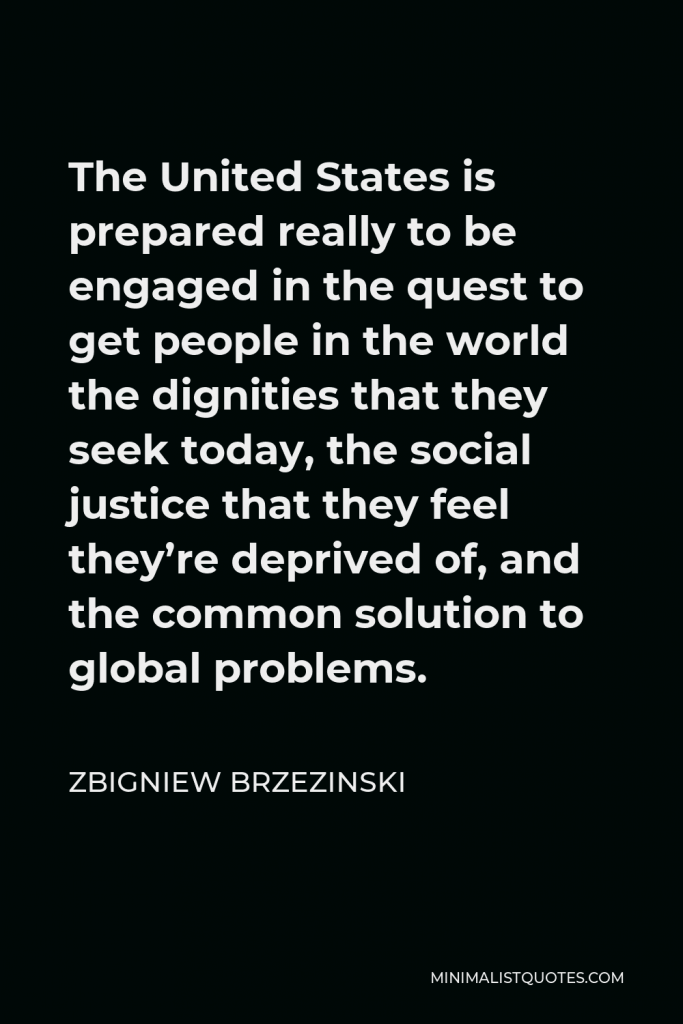 Zbigniew Brzezinski Quote - The United States is prepared really to be engaged in the quest to get people in the world the dignities that they seek today, the social justice that they feel they’re deprived of, and the common solution to global problems.