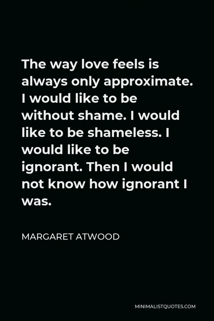 Margaret Atwood Quote - The way love feels is always only approximate. I would like to be without shame. I would like to be shameless. I would like to be ignorant. Then I would not know how ignorant I was.