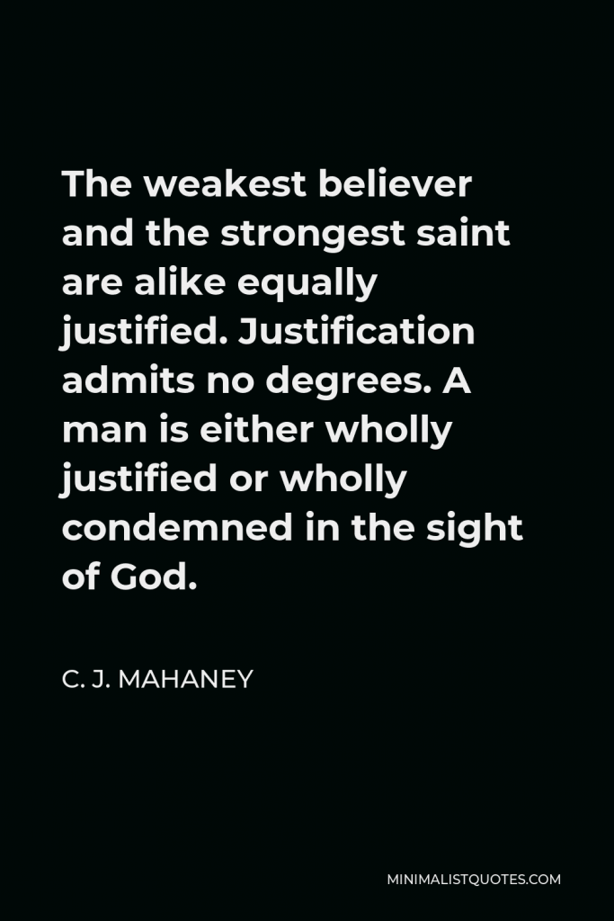 C. J. Mahaney Quote - The weakest believer and the strongest saint are alike equally justified. Justification admits no degrees. A man is either wholly justified or wholly condemned in the sight of God.