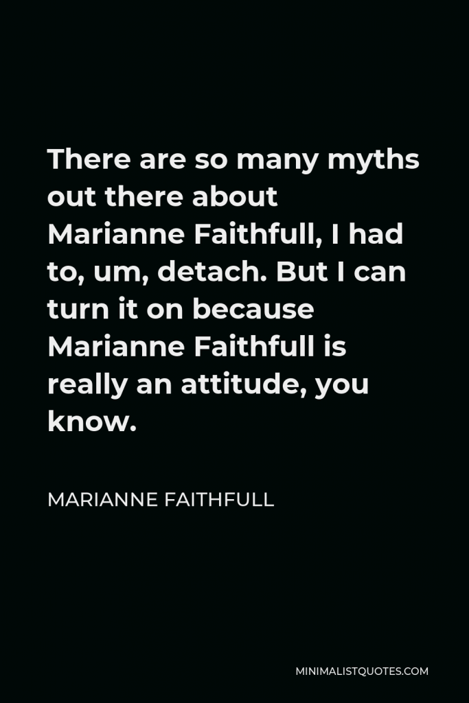 Marianne Faithfull Quote - There are so many myths out there about Marianne Faithfull, I had to, um, detach. But I can turn it on because Marianne Faithfull is really an attitude, you know.