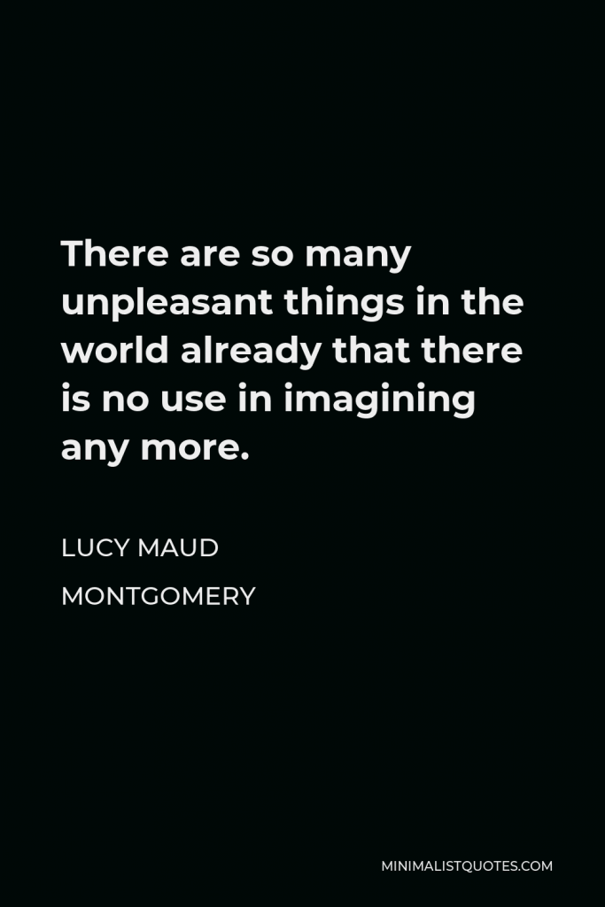 Lucy Maud Montgomery Quote - There are so many unpleasant things in the world already that there is no use in imagining any more.