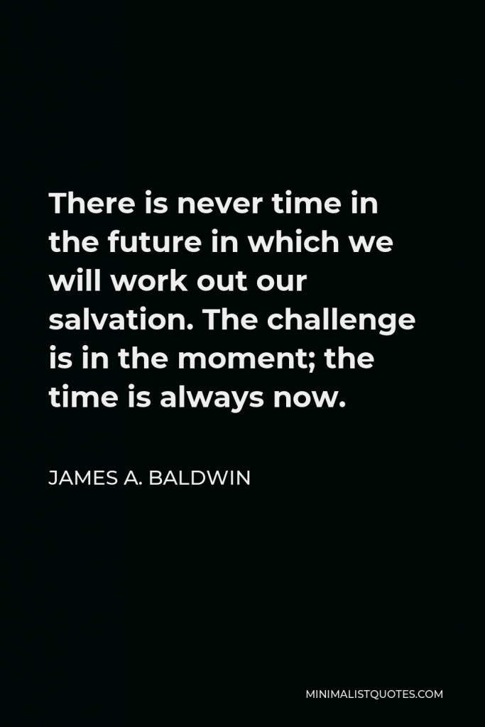 James A. Baldwin Quote - There is never time in the future in which we will work out our salvation. The challenge is in the moment; the time is always now.