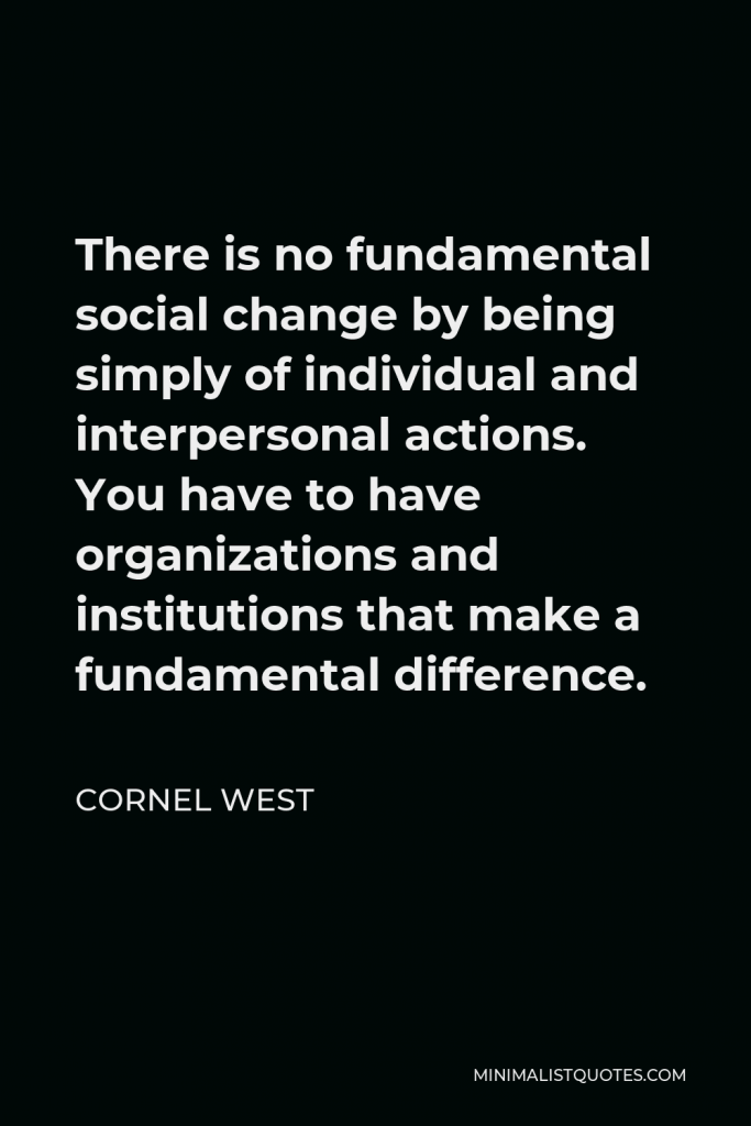 Cornel West Quote - There is no fundamental social change by being simply of individual and interpersonal actions. You have to have organizations and institutions that make a fundamental difference.