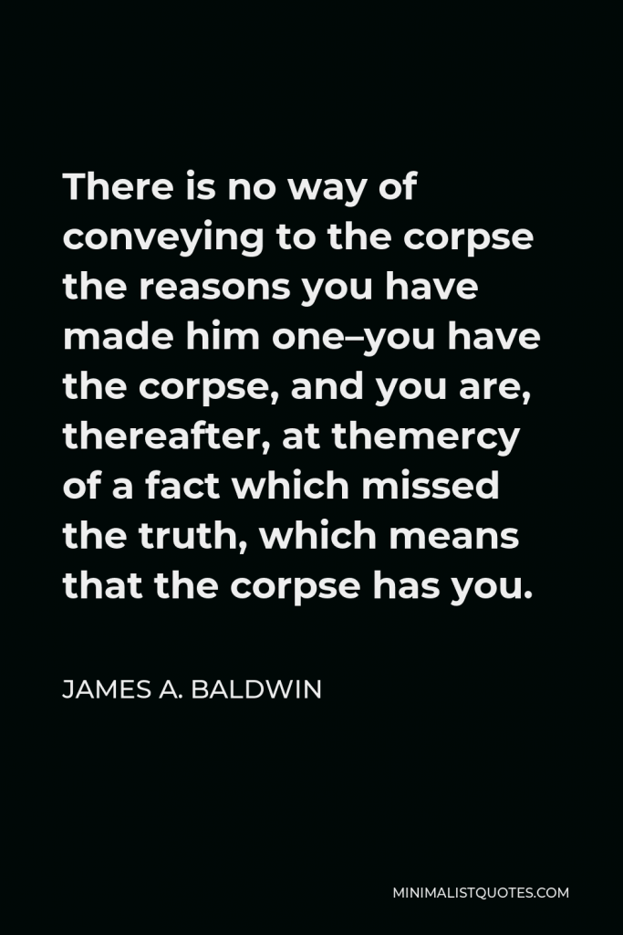 James A. Baldwin Quote - There is no way of conveying to the corpse the reasons you have made him one–you have the corpse, and you are, thereafter, at themercy of a fact which missed the truth, which means that the corpse has you.
