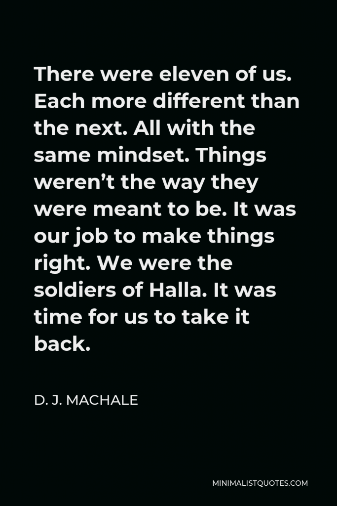 D. J. MacHale Quote - There were eleven of us. Each more different than the next. All with the same mindset. Things weren’t the way they were meant to be. It was our job to make things right. We were the soldiers of Halla. It was time for us to take it back.