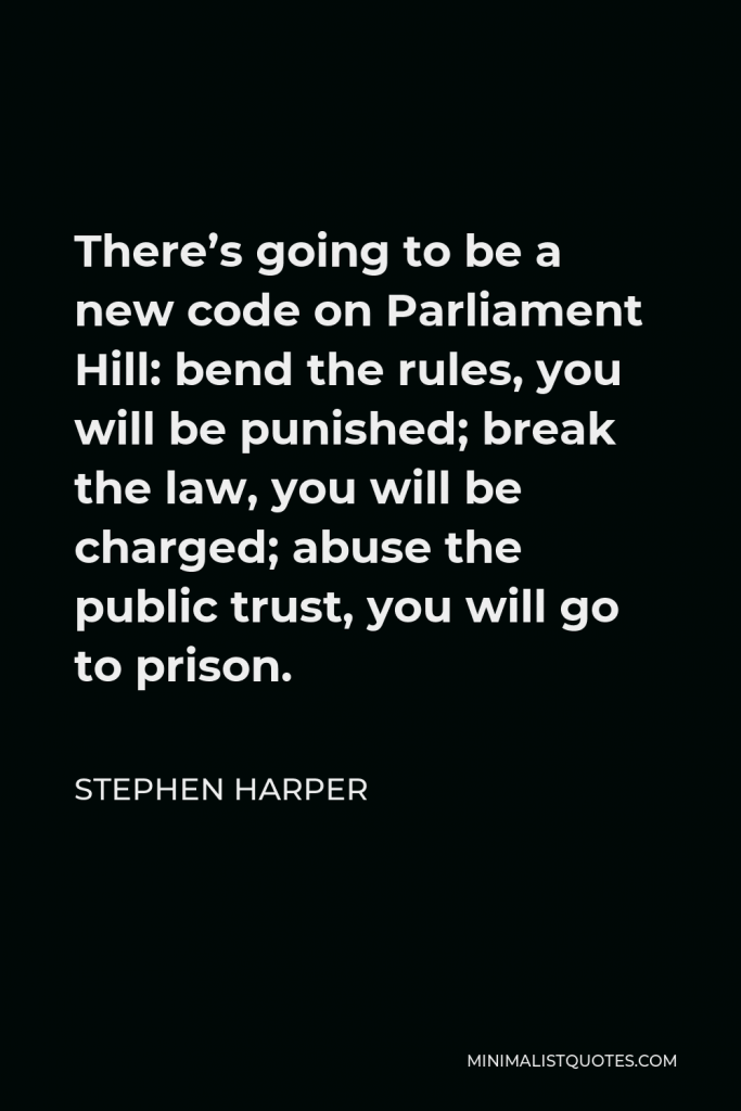 Stephen Harper Quote - There’s going to be a new code on Parliament Hill: bend the rules, you will be punished; break the law, you will be charged; abuse the public trust, you will go to prison.