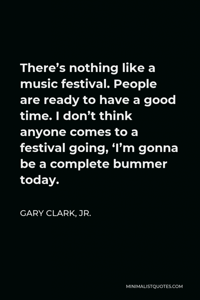Gary Clark, Jr. Quote - There’s nothing like a music festival. People are ready to have a good time. I don’t think anyone comes to a festival going, ‘I’m gonna be a complete bummer today.