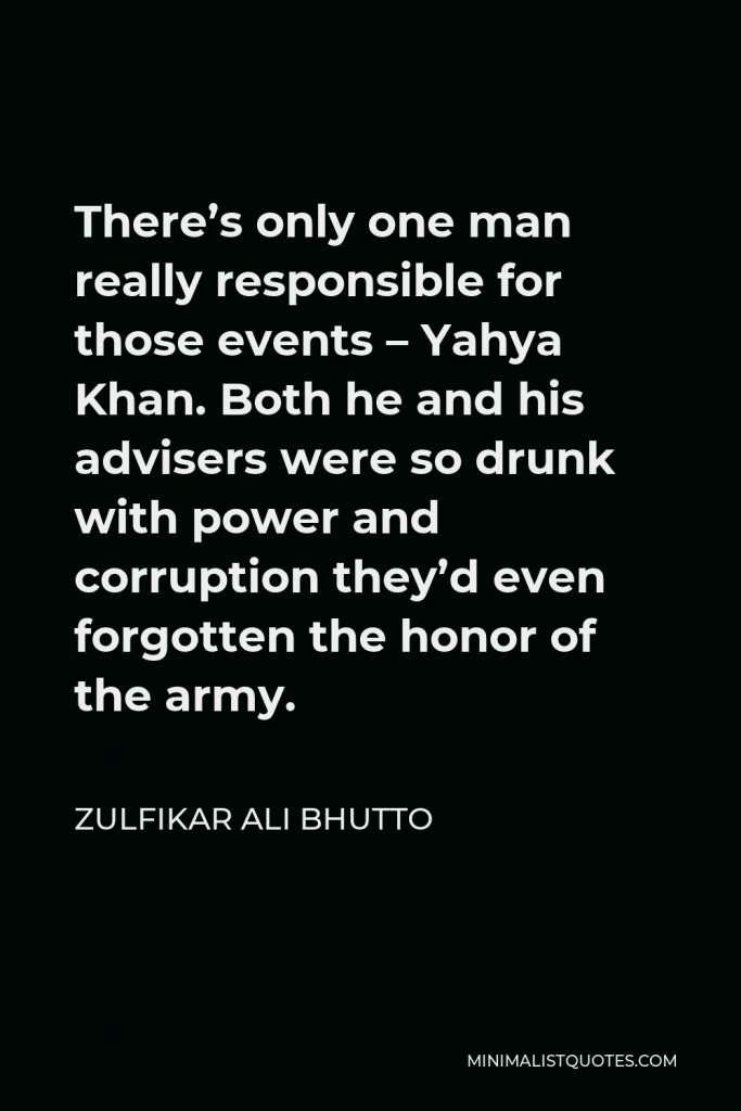 Zulfikar Ali Bhutto Quote - There’s only one man really responsible for those events – Yahya Khan. Both he and his advisers were so drunk with power and corruption they’d even forgotten the honor of the army.