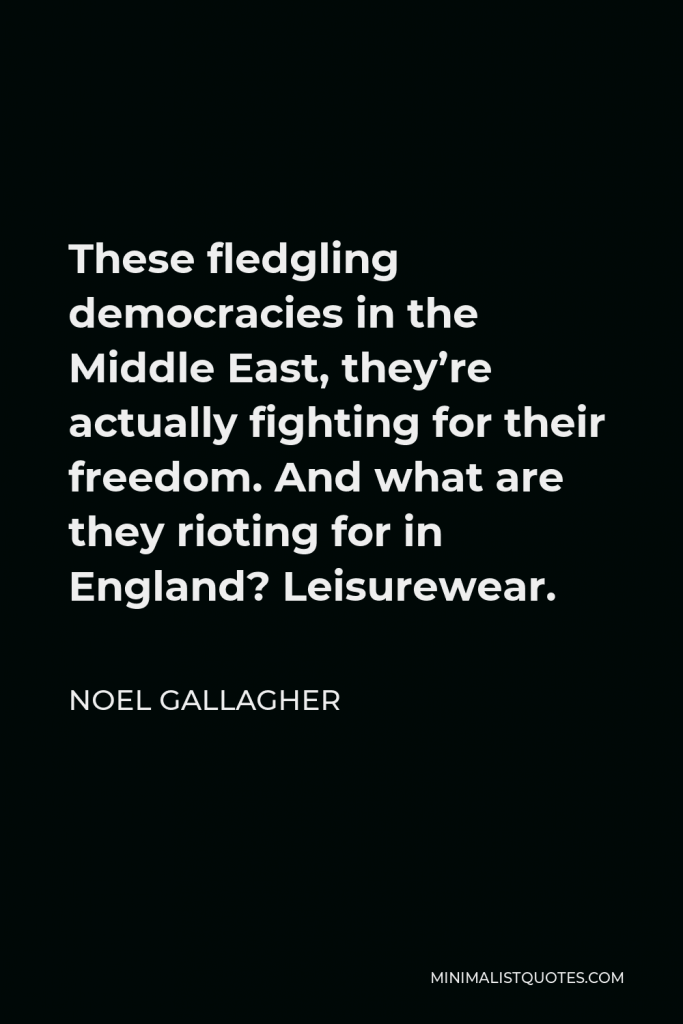 Noel Gallagher Quote - These fledgling democracies in the Middle East, they’re actually fighting for their freedom. And what are they rioting for in England? Leisurewear.