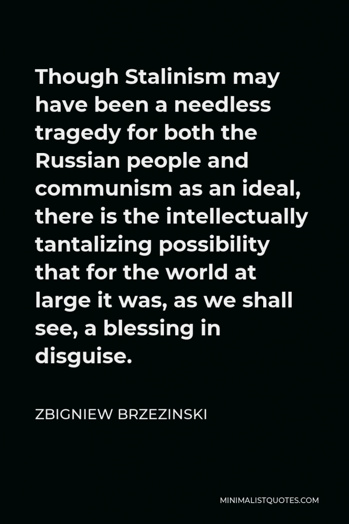 Zbigniew Brzezinski Quote - Though Stalinism may have been a needless tragedy for both the Russian people and communism as an ideal, there is the intellectually tantalizing possibility that for the world at large it was, as we shall see, a blessing in disguise.