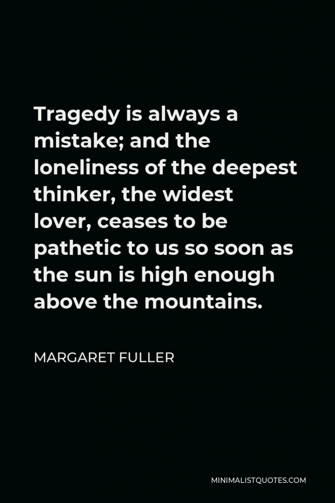 Margaret Fuller Quote - Tragedy is always a mistake; and the loneliness of the deepest thinker, the widest lover, ceases to be pathetic to us so soon as the sun is high enough above the mountains.