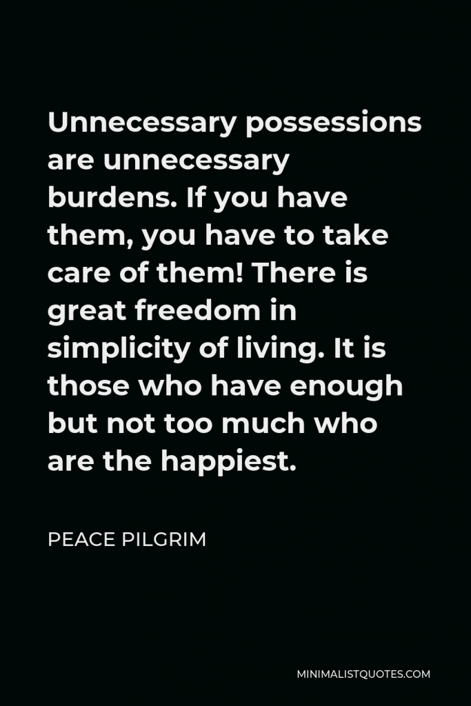 Peace Pilgrim Quote - Unnecessary possessions are unnecessary burdens. If you have them, you have to take care of them! There is great freedom in simplicity of living. It is those who have enough but not too much who are the happiest.