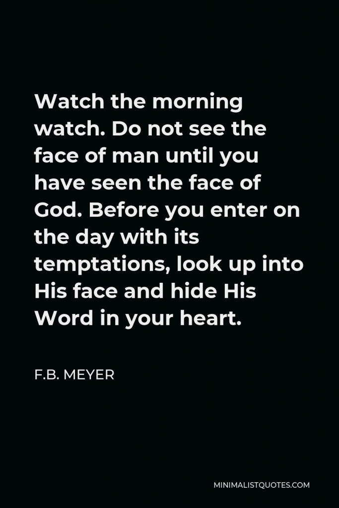 F.B. Meyer Quote - Watch the morning watch. Do not see the face of man until you have seen the face of God. Before you enter on the day with its temptations, look up into His face and hide His Word in your heart.