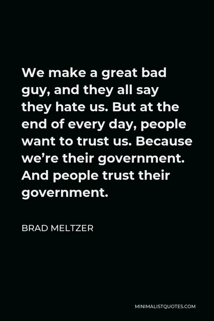 Brad Meltzer Quote - We make a great bad guy, and they all say they hate us. But at the end of every day, people want to trust us. Because we’re their government. And people trust their government.