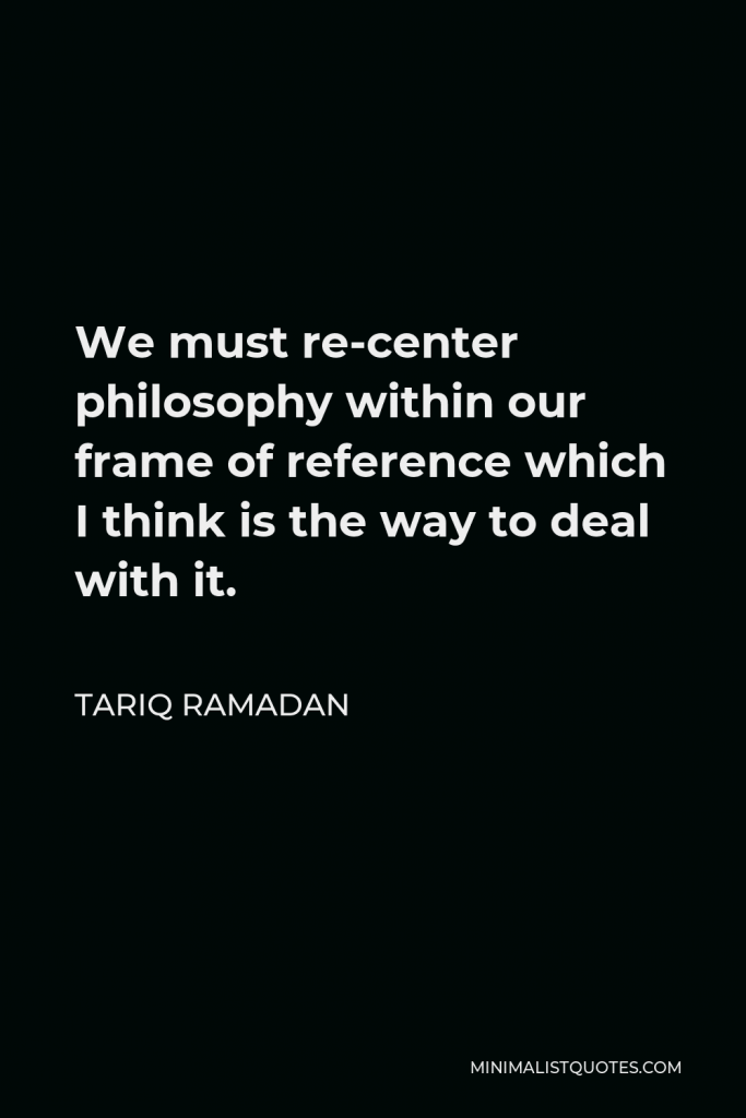 Tariq Ramadan Quote - We must re-center philosophy within our frame of reference which I think is the way to deal with it.