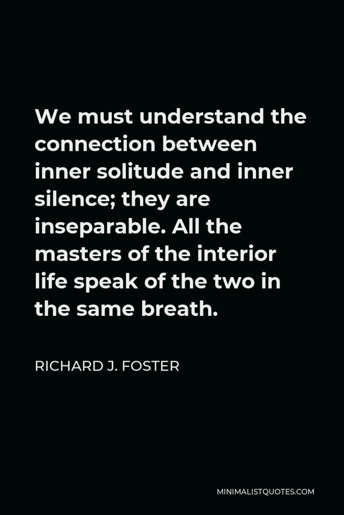 Richard J. Foster Quote - We must understand the connection between inner solitude and inner silence; they are inseparable. All the masters of the interior life speak of the two in the same breath.