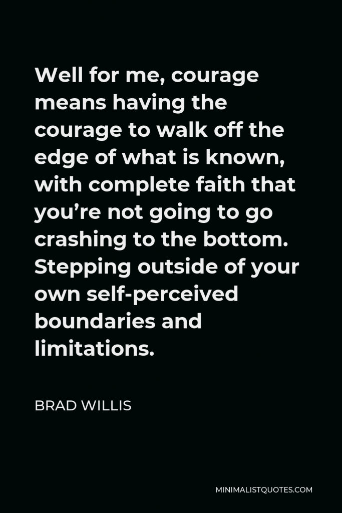 Brad Willis Quote - Well for me, courage means having the courage to walk off the edge of what is known, with complete faith that you’re not going to go crashing to the bottom. Stepping outside of your own self-perceived boundaries and limitations.