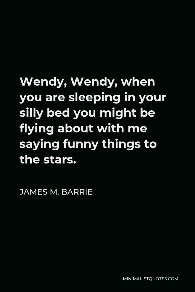 James M. Barrie Quote - Wendy, Wendy, when you are sleeping in your silly bed you might be flying about with me saying funny things to the stars.