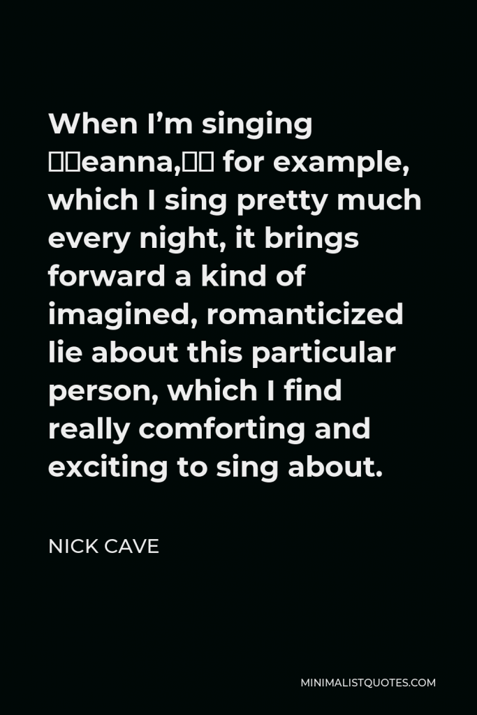 Nick Cave Quote - When I’m singing “Deanna,” for example, which I sing pretty much every night, it brings forward a kind of imagined, romanticized lie about this particular person, which I find really comforting and exciting to sing about.