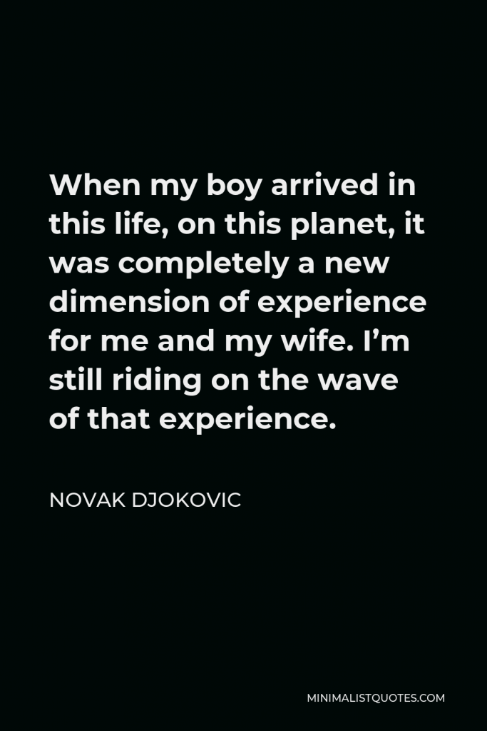 Novak Djokovic Quote - When my boy arrived in this life, on this planet, it was completely a new dimension of experience for me and my wife. I’m still riding on the wave of that experience.
