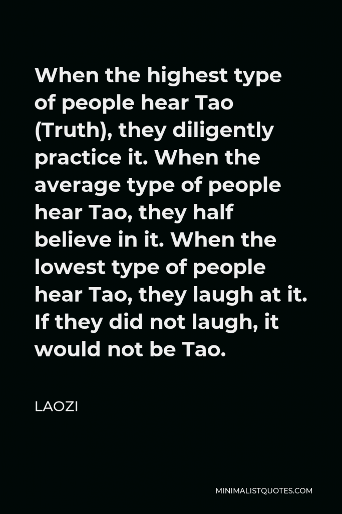 Laozi Quote - When the highest type of people hear Tao (Truth), they diligently practice it. When the average type of people hear Tao, they half believe in it. When the lowest type of people hear Tao, they laugh at it. If they did not laugh, it would not be Tao.
