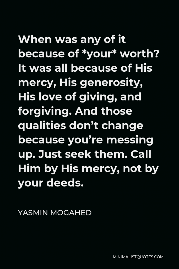 Yasmin Mogahed Quote - When was any of it because of *your* worth? It was all because of His mercy, His generosity, His love of giving, and forgiving. And those qualities don’t change because you’re messing up. Just seek them. Call Him by His mercy, not by your deeds.