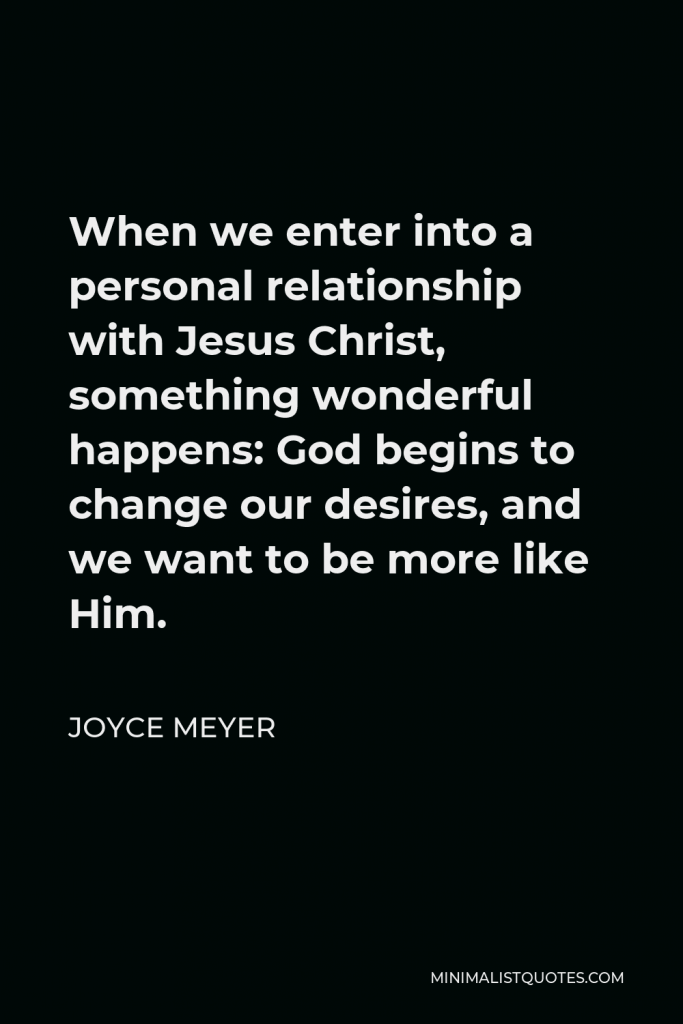 Joyce Meyer Quote - When we enter into a personal relationship with Jesus Christ, something wonderful happens: God begins to change our desires, and we want to be more like Him.
