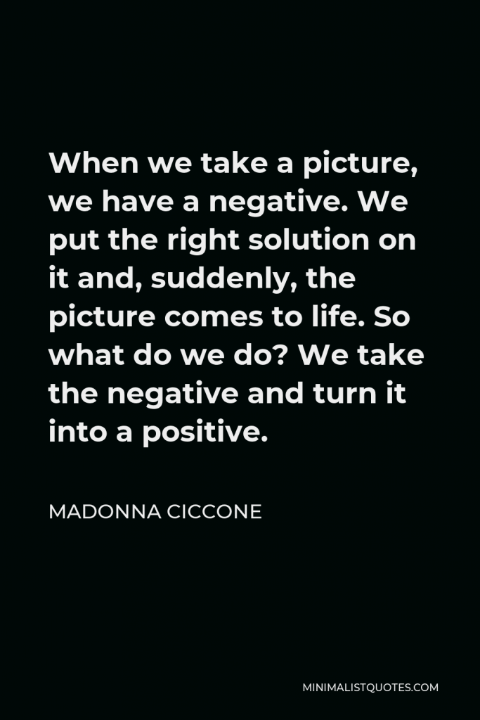 Madonna Ciccone Quote - When we take a picture, we have a negative. We put the right solution on it and, suddenly, the picture comes to life. So what do we do? We take the negative and turn it into a positive.