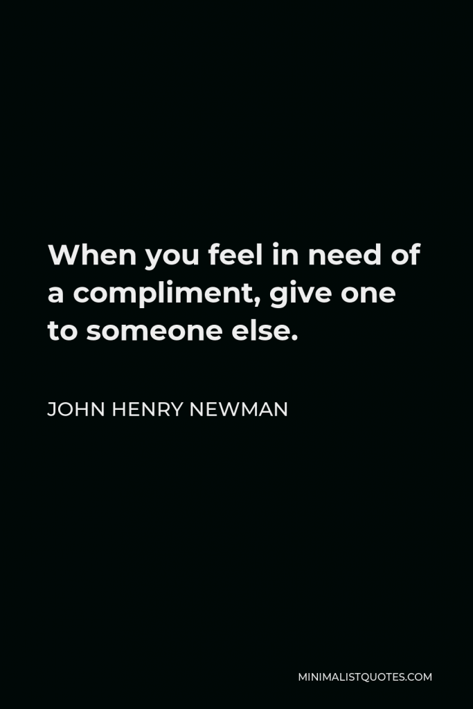 John Henry Newman Quote - When you feel in need of a compliment, give one to someone else.