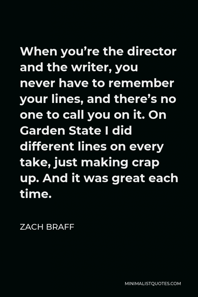 Zach Braff Quote - When you’re the director and the writer, you never have to remember your lines, and there’s no one to call you on it. On Garden State I did different lines on every take, just making crap up. And it was great each time.