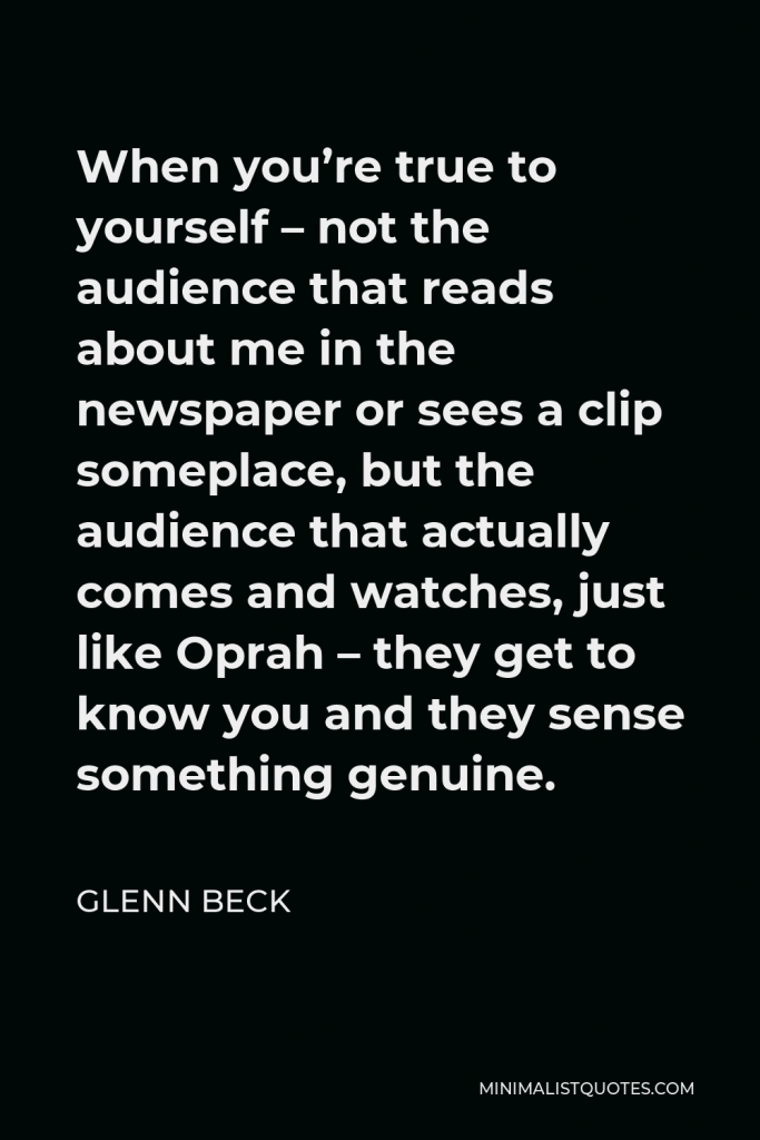 Glenn Beck Quote - When you’re true to yourself – not the audience that reads about me in the newspaper or sees a clip someplace, but the audience that actually comes and watches, just like Oprah – they get to know you and they sense something genuine.