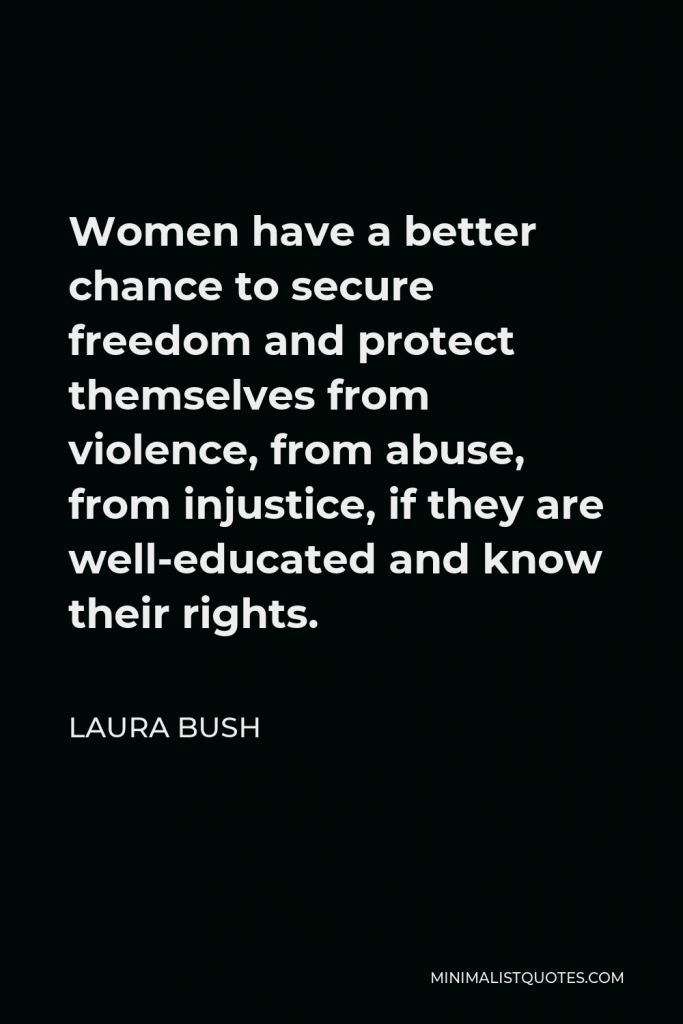 Laura Bush Quote - Women have a better chance to secure freedom and protect themselves from violence, from abuse, from injustice, if they are well-educated and know their rights.