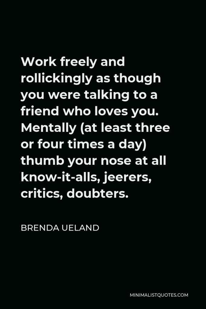 Brenda Ueland Quote - Work freely and rollickingly as though you were talking to a friend who loves you. Mentally (at least three or four times a day) thumb your nose at all know-it-alls, jeerers, critics, doubters.