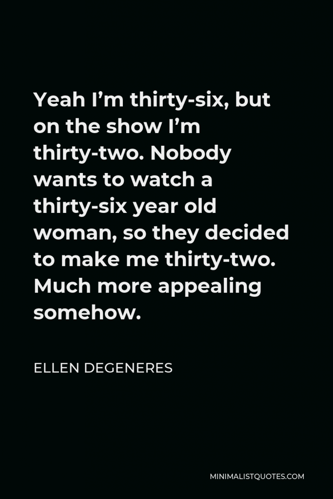 Ellen DeGeneres Quote - Yeah I’m thirty-six, but on the show I’m thirty-two. Nobody wants to watch a thirty-six year old woman, so they decided to make me thirty-two. Much more appealing somehow.