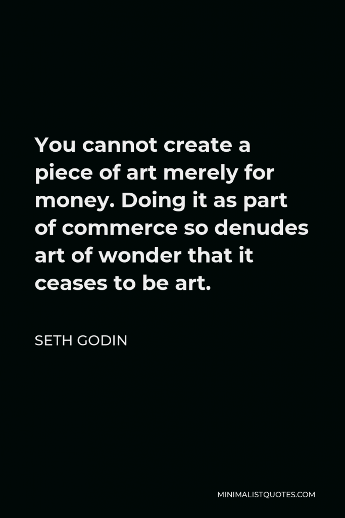 Seth Godin Quote - You cannot create a piece of art merely for money. Doing it as part of commerce so denudes art of wonder that it ceases to be art.