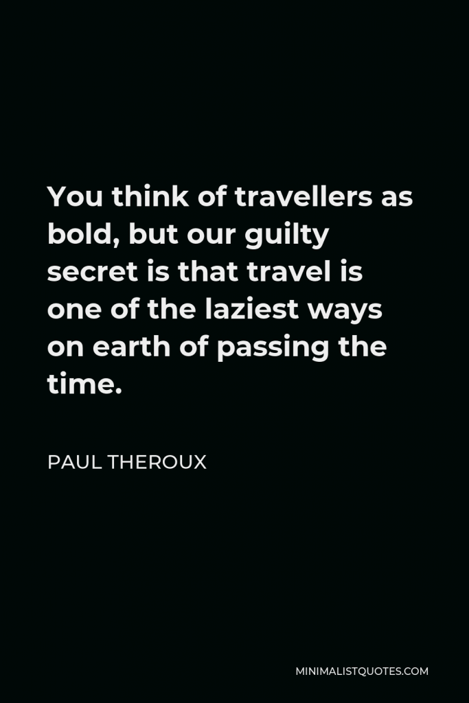 Paul Theroux Quote - You think of travellers as bold, but our guilty secret is that travel is one of the laziest ways on earth of passing the time.