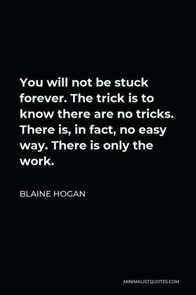 Blaine Hogan Quote - You will not be stuck forever. The trick is to know there are no tricks. There is, in fact, no easy way. There is only the work.