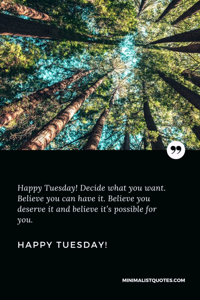Happy Tuesday Best Quotes: Happy Tuesday! Decide what you want. Believe you can have it. Believe you deserve it and believe it’s possible for you. Happy Tuesday!
