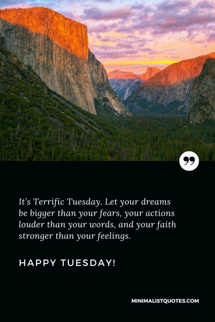 Happy Tuesday Best Quotes: It’s Terrific Tuesday. Let your dreams be bigger than your fears, your actions louder than your words, and your faith stronger than your feelings. Happy Tuesday!