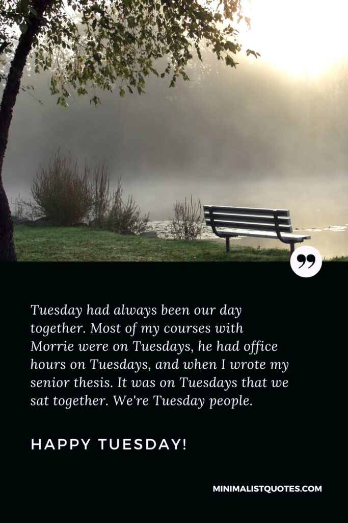 Happy Tuesday Best Quotes: Tuesday had always been our day together. Most of my courses with Morrie were on Tuesdays, he had office hours on Tuesdays, and when I wrote my senior thesis. It was on Tuesdays that we sat together. We're Tuesday people. Happy Tuesday!