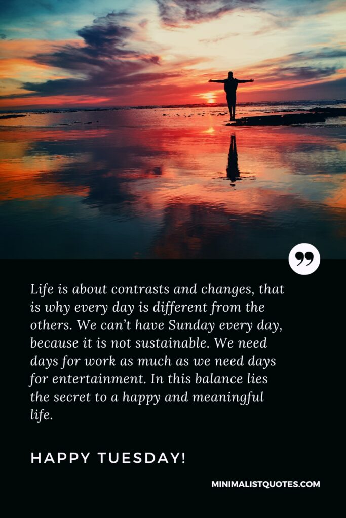 Happy Tuesday Greetings: Life is about contrasts and changes, that is why every day is different from the others. We can’t have Sunday every day, because it is not sustainable. We need days for work as much as we need days for entertainment. In this balance lies the secret to a happy and meaningful life. Happy Tuesday!