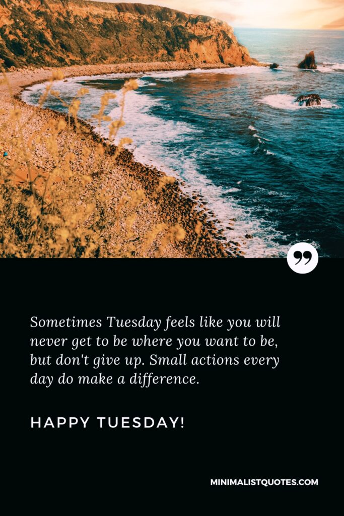Happy Tuesday Greetings: Sometimes Tuesday feels like you will never get to be where you want to be, but don't give up. Small actions every day do make a difference. Happy Tuesday!