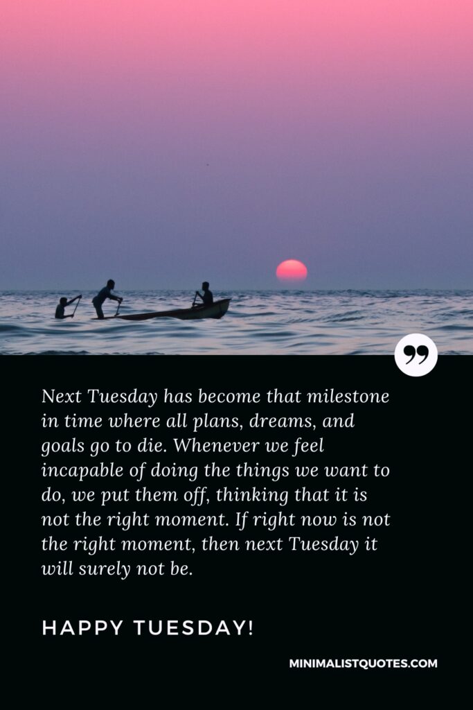 Happy Tuesday Motivational Thought: Next Tuesday has become that milestone in time where all plans, dreams, and goals go to die. Whenever we feel incapable of doing the things we want to do, we put them off, thinking that it is not the right moment. If right now is not the right moment, then next Tuesday it will surely not be. Happy Tuesday!