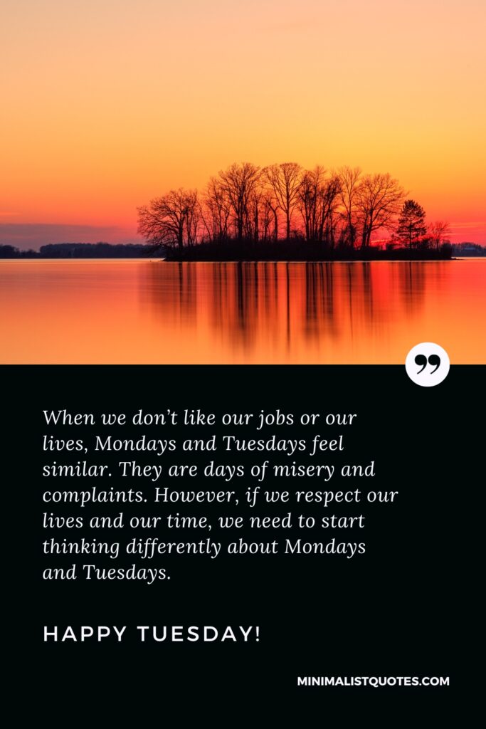 Happy Tuesday Motivational Thought: When we don’t like our jobs or our lives, Mondays and Tuesdays feel similar. They are days of misery and complaints. However, if we respect our lives and our time, we need to start thinking differently about Mondays and Tuesdays. Happy Tuesday!