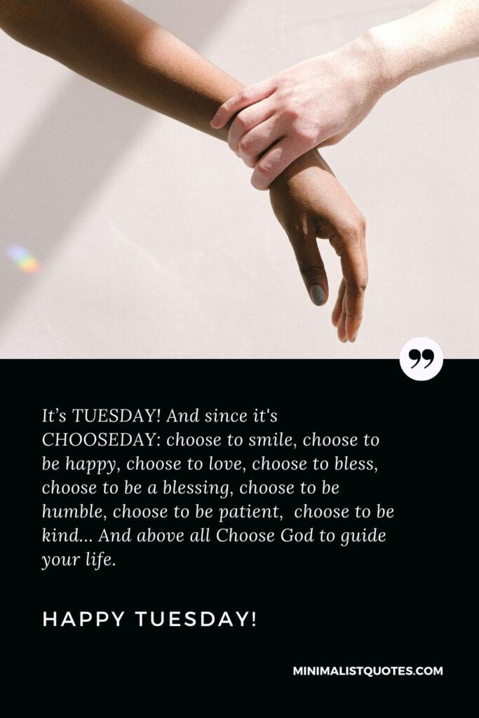 Happy Tuesday Quotes: It’s TUESDAY! And since it's CHOOSEDAY: choose to smile, choose to be happy, choose to love, choose to bless, choose to be a blessing, choose to be humble, choose to be patient, choose to be kind… And above all Choose God to guide your life. Happy Tuesday!